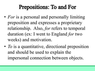 • For is a personal and personally limiting
preposition and expresses a proprietary
relationship. Also, for refers to temporal
duration (ex: I went to England for two
weeks) and motivation.
• To is a quantitative, directional preposition
and should be used to explain the
impersonal connection between objects.
 