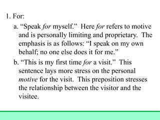 1. For:
a. “Speak for myself.” Here for refers to motive
and is personally limiting and proprietary. The
emphasis is as follows: “I speak on my own
behalf; no one else does it for me.”
b. “This is my first time for a visit.” This
sentence lays more stress on the personal
motive for the visit. This preposition stresses
the relationship between the visitor and the
visitee.
 