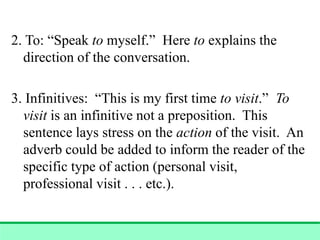 2. To: “Speak to myself.” Here to explains the
direction of the conversation.
3. Infinitives: “This is my first time to visit.” To
visit is an infinitive not a preposition. This
sentence lays stress on the action of the visit. An
adverb could be added to inform the reader of the
specific type of action (personal visit,
professional visit . . . etc.).
 