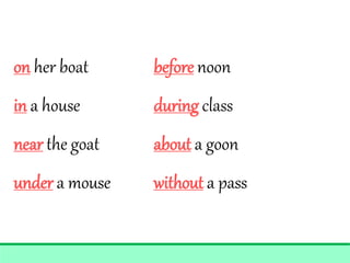 on her boat before noon
in a house during class
near the goat about a goon
under a mouse without a pass
 