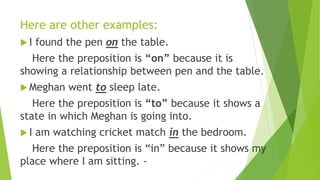 Here are other examples:
 I found the pen on the table.
Here the preposition is “on” because it is
showing a relationship between pen and the table.
 Meghan went to sleep late.
Here the preposition is “to” because it shows a
state in which Meghan is going into.
 I am watching cricket match in the bedroom.
Here the preposition is “in” because it shows my
place where I am sitting. -
 