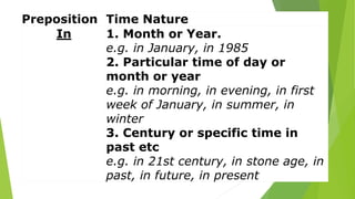 Preposition Time Nature
In 1. Month or Year.
e.g. in January, in 1985
2. Particular time of day or
month or year
e.g. in morning, in evening, in first
week of January, in summer, in
winter
3. Century or specific time in
past etc
e.g. in 21st century, in stone age, in
past, in future, in present
 