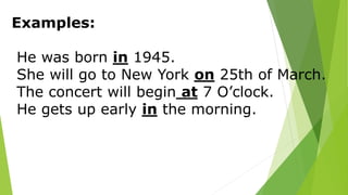 Examples:
He was born in 1945.
She will go to New York on 25th of March.
The concert will begin at 7 O’clock.
He gets up early in the morning.
 