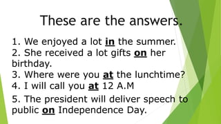 These are the answers.
1. We enjoyed a lot in the summer.
2. She received a lot gifts on her
birthday.
3. Where were you at the lunchtime?
4. I will call you at 12 A.M
5. The president will deliver speech to
public on Independence Day.
 