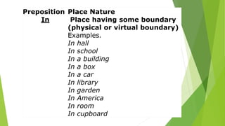 Preposition Place Nature
In Place having some boundary
(physical or virtual boundary)
Examples.
In hall
In school
In a building
In a box
In a car
In library
In garden
In America
In room
In cupboard
 