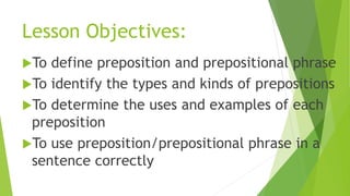 Lesson Objectives:
To define preposition and prepositional phrase
To identify the types and kinds of prepositions
To determine the uses and examples of each
preposition
To use preposition/prepositional phrase in a
sentence correctly
 