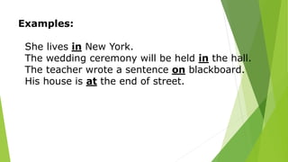 Examples:
She lives in New York.
The wedding ceremony will be held in the hall.
The teacher wrote a sentence on blackboard.
His house is at the end of street.
 