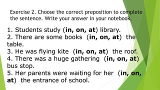 Exercise 2. Choose the correct preposition to complete
the sentence. Write your answer in your notebook.
1. Students study (in, on, at) library.
2. There are some books (in, on, at) the
table.
3. He was flying kite (in, on, at) the roof.
4. There was a huge gathering (in, on, at)
bus stop.
5. Her parents were waiting for her (in, on,
at) the entrance of school.
 