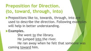 Preposition for Direction.
(to, toward, through, into)
Prepositions like to, towards, through, into are
used to describe the direction. Following examples
will help in better understanding.
Examples.
She went to the library.
He jumped into the river.
He ran away when he felt that someone was
coming toward him.
 
