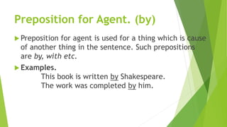 Preposition for Agent. (by)
 Preposition for agent is used for a thing which is cause
of another thing in the sentence. Such prepositions
are by, with etc.
 Examples.
This book is written by Shakespeare.
The work was completed by him.
 