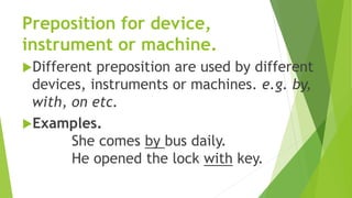 Preposition for device,
instrument or machine.
Different preposition are used by different
devices, instruments or machines. e.g. by,
with, on etc.
Examples.
She comes by bus daily.
He opened the lock with key.
 