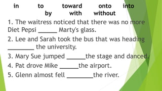 1. The waitress noticed that there was no more
Diet Pepsi _____ Marty's glass.
2. Lee and Sarah took the bus that was heading
_______ the university.
3. Mary Sue jumped _____the stage and danced.
4. Pat drove Mike _____the airport.
5. Glenn almost fell _______the river.
in to toward onto into
by with without
 