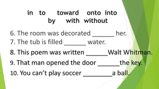 6. The room was decorated ______ her.
7. The tub is filled ______ water.
8. This poem was written ______Walt Whitman.
9. That man opened the door ______the key.
10. You can’t play soccer ________a ball.
in to toward onto into
by with without
 