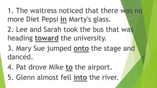 1. The waitress noticed that there was no
more Diet Pepsi in Marty's glass.
2. Lee and Sarah took the bus that was
heading toward the university.
3. Mary Sue jumped onto the stage and
danced.
4. Pat drove Mike to the airport.
5. Glenn almost fell into the river.
 