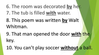 6. The room was decorated by her.
7. The tub is filled with water.
8. This poem was written by Walt
Whitman.
9. That man opened the door with the
key.
10. You can’t play soccer without a ball.
 
