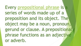 Every prepositional phrase is a
series of words made up of a
preposition and its object. The
object may be a noun, pronoun,
gerund or clause. A prepositional
phrase functions as an adjective
or adverb.
 