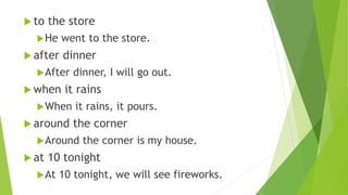  to the store
He went to the store.
 after dinner
After dinner, I will go out.
 when it rains
When it rains, it pours.
 around the corner
Around the corner is my house.
 at 10 tonight
At 10 tonight, we will see fireworks.
 
