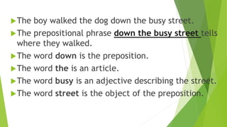The boy walked the dog down the busy street.
The prepositional phrase down the busy street tells
where they walked.
The word down is the preposition.
The word the is an article.
The word busy is an adjective describing the street.
The word street is the object of the preposition.
 