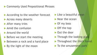  Commonly Used Prepositional Phrases
 According to the weather forecast
 Across many deserts
 After many tries
 Amid the confusion
 Around the world
 Before we start the meeting
 Between a rock and a hard place
 By the light of the moon
 Like a beautiful swan
 Near the ocean
 Of my boss
 Off the top
 Out the door
 Through the looking glass
 Throughout the thick forest
 To the amusement park
 