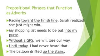 Prepositional Phrases that Function
as Adverbs
Racing toward the finish line, Sarah realized
she just might win.
My shopping list needs to be put into my
purse.
Without a GPS, we will lose our way.
Until today, I had never heard that.
The balloon drifted up the stairs.
 