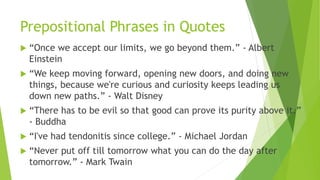 Prepositional Phrases in Quotes
 “Once we accept our limits, we go beyond them.” - Albert
Einstein
 “We keep moving forward, opening new doors, and doing new
things, because we're curious and curiosity keeps leading us
down new paths.” - Walt Disney
 “There has to be evil so that good can prove its purity above it.”
- Buddha
 “I've had tendonitis since college.” - Michael Jordan
 “Never put off till tomorrow what you can do the day after
tomorrow.” - Mark Twain
 
