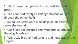 1) The strange man parked his car next to the tall
trees.
2) The confused foreign exchange student walked
through the school halls.
3) My cousin Jesse wore a bandage on his nose to
cover the wound.
4) Our crazy dog escaped and wandered all around
the neighbourhood.
5) Your little brother had surgery and must stay in the
hospital.
 
