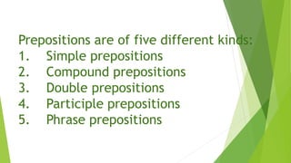 Prepositions are of five different kinds:
1. Simple prepositions
2. Compound prepositions
3. Double prepositions
4. Participle prepositions
5. Phrase prepositions
 