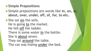 Simple Prepositions
Simple prepositions are words like in, on, at,
about, over, under, off, of, for, to etc.
She sat on the sofa.
He is going to the market.
He fell off the ladder.
There is some water in the bottle.
She is about seven.
They sat around the table.
The cat was hiding under the bed.
 