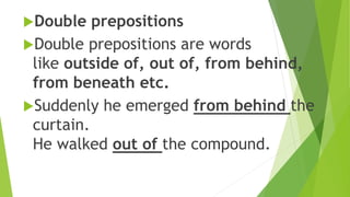 Double prepositions
Double prepositions are words
like outside of, out of, from behind,
from beneath etc.
Suddenly he emerged from behind the
curtain.
He walked out of the compound.
 