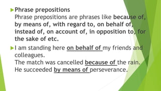Phrase prepositions
Phrase prepositions are phrases like because of,
by means of, with regard to, on behalf of,
instead of, on account of, in opposition to, for
the sake of etc.
I am standing here on behalf of my friends and
colleagues.
The match was cancelled because of the rain.
He succeeded by means of perseverance.
 
