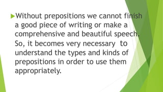 Without prepositions we cannot finish
a good piece of writing or make a
comprehensive and beautiful speech.
So, it becomes very necessary to
understand the types and kinds of
prepositions in order to use them
appropriately.
 