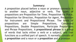 Summary:
A preposition placed before a noun or pronoun connects it
to another noun, adjective or verb. The types of
prepositions are Preposition for Time, Preposition for Place,
Preposition for Direction, Preposition for Agent, Preposition
for Instrument and Prepositional Phrase. The kinds of
prepositions are Simple Prepositions, Compound
Prepositions, Double Prepositions, Participle Prepositions
and Phrase Prepositions. A prepositional phrase is a group
of words that lacks either a verb or a subject, and that
functions as a unified part of speech. It normally consists of
a preposition and a noun or a preposition and a pronoun.
 