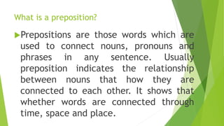 What is a preposition?
Prepositions are those words which are
used to connect nouns, pronouns and
phrases in any sentence. Usually
preposition indicates the relationship
between nouns that how they are
connected to each other. It shows that
whether words are connected through
time, space and place.
 