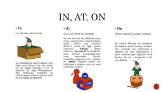  In
en, dentro, dentro de
Lo utilizamos para indicar que
algo está dentro de una cosa,
en un lugar cerrado, o en el
interior de algo físicamente.
Sin embargo, también se
utiliza para indicar que se está
en un lugar geográfico.
 At
en, a, al, cerca de, tocando
Se usa delante de edificios como
casas, aeropuertos, universidades
(para indicar que estamos
dentro), antes de “top” (parte
superior), “bottom” (parte
inferior), “the end of” (al final de),
para indicar acontecimientos
como reuniones, fiestas,
conciertos, deportes, etc…, detrás
de “arrive” (llegar) cuando nos
referimos a lugares que no sean
ciudades o países.
 On
sobre, encima de algo, tocando
Se coloca delante de nombres
de lugares como mesas, suelos,
etc., cuando nos referimos a
lugares de una habitación y
para indicar que alguien está
dentro de un transporte o de
un edificio.
 