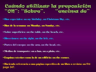 Cuándo utilizar la preposición
“ON”: “Sobre”, “encima de”
• Días especiales: on my birthday, on Christmas Day, etc.
• Días de la semana: on Monday, on Sunday, etc.
• Sobre superficies: on the table, on the beach, etc.
• Direcciones: on the right, on the left, etc.
• Partes del cuerpo: on the arm, on the head, etc.
• Medios de transporte: on a bus, on a plain, etc.
• Esquina exteriorcomo la de un edificio: on the corner.
• Haciendo referencia a una página específica de un libro o revista: on the
page 347.
 