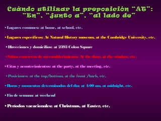 Cuándo utilizar la preposición “AT”:Cuándo utilizar la preposición “AT”:
“En”, “junto a”, “al lado de”“En”, “junto a”, “al lado de”
•Lugares comunes: at home, at school, etc.
•Lugares específicos: At Natural History museum, at the Cambridge University, etc.
•Direcciones y domicilios: at 2393 Colon Square
•Sitios concretos de un establecimiento: At the door, at the window, etc.
•Citas y acontecimientos: at the party, at the meeting, etc.
•Posiciones: at the top/bottom, at the front /back, etc.
•Horas y momentos determinados del día: at 4:00 am, at midnight, etc.
•Fin de semana: at weekend
• Períodos vacacionales: at Christmas, at Easter, etc.
 