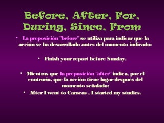 Before, After, For,
During, Since, From
• La preposición "before" se utiliza para indicarque la
acción se ha desarrollado antes del momento indicado:
• Finish yourreport before Sunday.
• Mientras que la preposición "after" indica, porel
contrario, que la acción tiene lugardespués del
momento señalado:
• AfterI went to Caracas , I started my studies.
 
