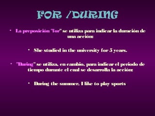 FOR /DURING
• La preposición "for" se utiliza para indicarla duración de
una acción:
• She studied in the university for5 years.
• "During"se utiliza, en cambio, para indicarel periodo de
tiempo durante el cual se desarrolla la acción:
• During the summer, I like to play sports.
 