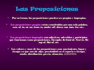 Las Preposiciones
•  Porsu forma, las preposiciones pueden serpropias e impropias.
• Las preposiciones propias están constituidas poruna sola palabra,
son: of, in, at, on, from, to, under, off, down, out, into, for, etc..
• Las preposiciones impropias son adjetivos, adverbios y participios
que funcionan como preposiciones. Ejemplo: Infront of, Next to, On
topof, Out of, etc.
• Los valores y usos de las preposiciones son: movimiento, lugary
tiempo en que sucede algo, proximidad en el espacio o tiempo,
modo, distribución, precio, situación, costumbre.
 