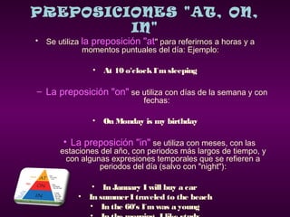 PREPOSICIONES "AT, ON,
IN"
• Se utiliza la preposición "at" para referirnos a horas y a
momentos puntuales del día: Ejemplo:
• At 10 o'clockI´msleeping
– La preposición "on" se utiliza con días de la semana y con
fechas:
• On Monday is my birthday
• La preposición "in" se utiliza con meses, con las
estaciones del año, con periodos más largos de tiempo, y
con algunas expresiones temporales que se refieren a
periodos del día (salvo con "night"):
• In January I will buy a car
• In summer I traveled to the beach
• In the 60's I´mwas a young
 