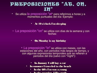 PREPOSICIONES "AT, ON,
IN"
• Se utiliza la preposición "at" para referirnos a horas y a
momentos puntuales del día: Ejemplo:
• At 10 o'clockI´msleeping
– La preposición "on" se utiliza con días de la semana y con
fechas:
• On Monday is my birthday
• La preposición "in" se utiliza con meses, con las
estaciones del año, con periodos más largos de tiempo, y
con algunas expresiones temporales que se refieren a
periodos del día (salvo con "night"):
• In January I will buy a car
• In summer I traveled to the beach
• In the 60's I´mwas a young
 