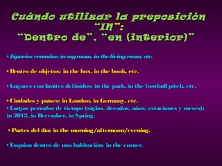 Cuándo utilizar la preposiciónCuándo utilizar la preposición
“IN“IN”:”:
““Dentro de”, “en (interior)”Dentro de”, “en (interior)”
•• Espacios cerrados: inmyroom, inthelivingroom, etc.Espacios cerrados: inmyroom, inthelivingroom, etc.
•• Dentro de objetos: in the box, in the book, etc.Dentro de objetos: in the box, in the book, etc.
•• Lugares con límites definidos: in the park, in the football pitch, etc.Lugares con límites definidos: in the park, in the football pitch, etc.
•• Ciudades y países: in London, in Germany, etc.Ciudades y países: in London, in Germany, etc.
•• Largos períodos de tiempo (siglos, décadas, años, estaciones y meses):Largos períodos de tiempo (siglos, décadas, años, estaciones y meses):
in 2012, in December, in Spring.in 2012, in December, in Spring.
•• Partes del día: in the morning/afternoon/evening.Partes del día: in the morning/afternoon/evening.
•• Esquina dentro de una habitación: in the corner.Esquina dentro de una habitación: in the corner.
 