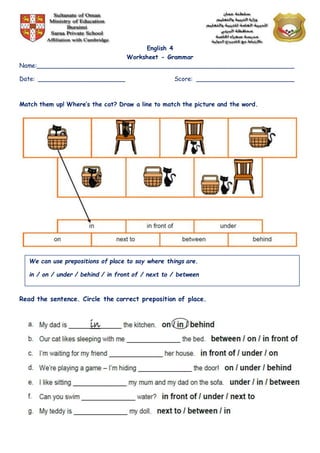 English 4
Worksheet - Grammar
Name:______________________________________________________________________
Date: ________________________ Score: ___________________________
Match them up! Where’s the cat? Draw a line to match the picture and the word.
Read the sentence. Circle the correct preposition of place.
We can use prepositions of place to say where things are.
in / on / under / behind / in front of / next to / between
 