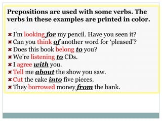 Prepositions are used with some verbs. The
verbs in these examples are printed in color.
I’m looking for my pencil. Have you seen it?
Can you think of another word for ‘pleased’?
Does this book belong to you?
We’re listening to CDs.
I agree with you.
Tell me about the show you saw.
Cut the cake into five pieces.
They borrowed money from the bank.
 
