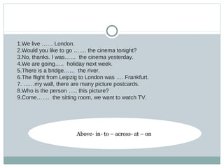 1.We live …… London.
2.Would you like to go ……. the cinema tonight?
3.No, thanks. I was…… the cinema yesterday.
4.We are going….. holiday next week.
5.There is a bridge…… the river.
6.The flight from Leipzig to London was …. Frankfurt.
7. ……my wall, there are many picture postcards.
8.Who is the person ….. this picture?
9.Come……. the sitting room, we want to watch TV.
Above- in- to – across- at – on
 