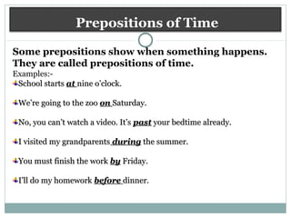 Prepositions of Time
Some prepositions show when something happens.
They are called prepositions of time.
Examples:-
School startsSchool starts atat nine o’clock.nine o’clock.
We’re going to the zooWe’re going to the zoo onon Saturday.Saturday.
No, you can’t watch a video. It’sNo, you can’t watch a video. It’s pastpast your bedtime already.your bedtime already.
I visited my grandparentsI visited my grandparents duringduring the summer.the summer.
You must finish the workYou must finish the work byby Friday.Friday.
I’ll do my homeworkI’ll do my homework beforebefore dinner.dinner.
 
