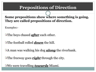 Prepositions of Direction
Some prepositions show where something is going.
They are called prepositions of direction.
Examples:-
The boys chased after each other.
The football rolled down the hill.
A man was walking his dog along the riverbank.
The freeway goes right through the city.
We were travelling towards Miami.
 
