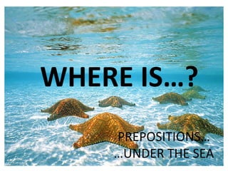 WHERE IS…?
PREPOSITIONS…
…UNDER THE SEA
 