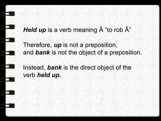 Held up is a verb meaning  “to rob ”
Therefore, up is not a preposition,
and bank is not the object of a preposition.
Instead, bank is the direct object of the
verb held up.