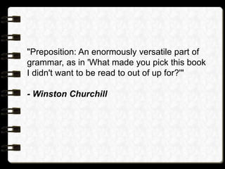 "Preposition: An enormously versatile part of
grammar, as in 'What made you pick this book
I didn't want to be read to out of up for?'"
- Winston Churchill